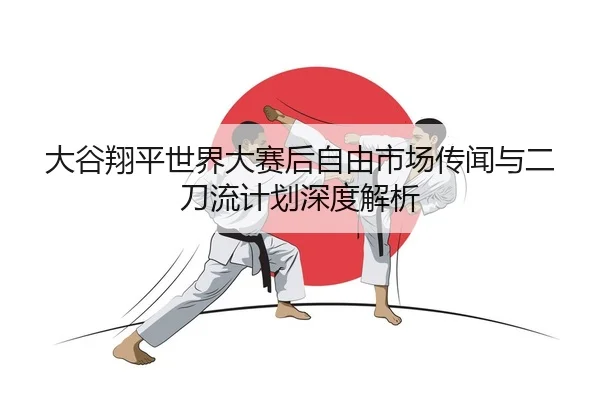 大谷翔平世界大赛后自由市场传闻与二刀流计划深度解析