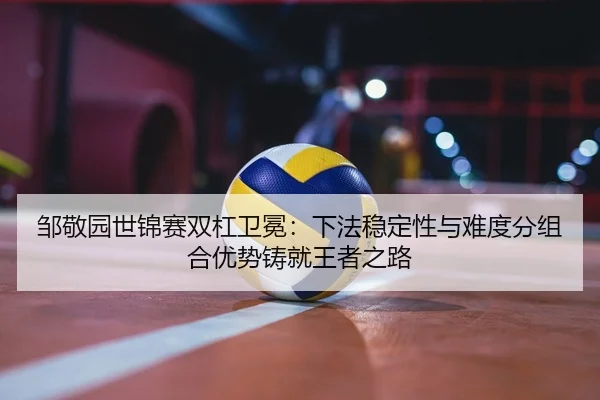 邹敬园世锦赛双杠卫冕：下法稳定性与难度分组合优势铸就王者之路